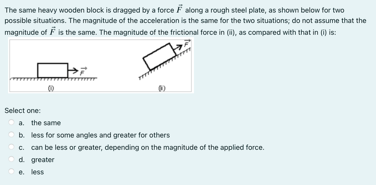 The same heavy wooden block is dragged by a force F along a rough steel plate, as shown below for two
possible situations. The magnitude of the acceleration is the same for the two situations; do not assume that the
magnitude of F is the same. The magnitude of the frictional force in (ii), as compared with that in (i) is:
Select one:
а.
the same
b. less for some angles and greater for others
С.
can be less or greater, depending on the magnitude of the applied force.
d. greater
e. less
