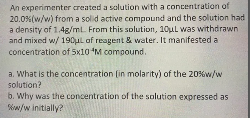 An experimenter created a solution with a concentration of
20.0%(w/w) from a solid active compound and the solution had
a density of 1.4g/mL. From this solution, 10µl was withdrawn
and mixed w/ 190µL of reagent & water. It manifested a
concentration of 5x10 M compound.
a. What is the concentration (in molarity) of the 20%w/w
solution?
b. Why was the concentration of the solution expressed as
%w/w initially?
