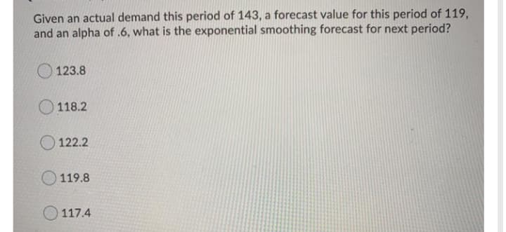 Given an actual demand this period of 143, a forecast value for this period of 119,
and an alpha of .6, what is the exponential smoothing forecast for next period?
123.8
118.2
O 122.2
119.8
O 117.4
