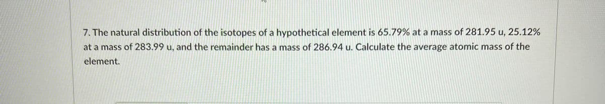 7. The natural distribution of the isotopes of a hypothetical element is 65.79% at a mass of 281.95 u, 25.12%
at a mass of 283.99 u, and the remainder has a mass of 286.94 u. Calculate the average atomic mass of the
element.