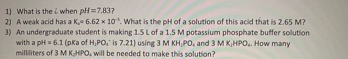 1) What is thei when pH=7.83?
2) A weak acid has a K= 6.62 x 10-5. What is the pH of a solution of this acid that is 2.65 M?
3) An undergraduate student is making 1.5 L of a 1.5 M potassium phosphate buffer solution
with a pH = 6.1 (pKa of H2PO4 is 7.21) using 3 M KH2PO4 and 3 M K,HPO4. How many
%3D
milliliters of 3 M K;HPO, will be needed to make this solution?
