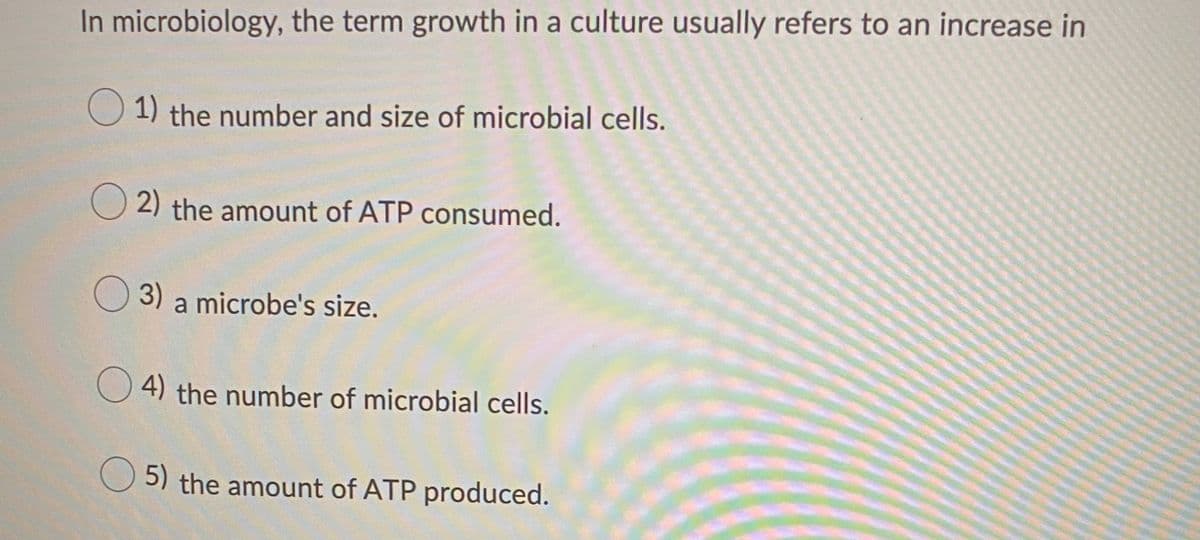 In microbiology, the term growth in a culture usually refers to an increase in
O 1) the number and size of microbial cells.
O 2) the amount of ATP consumed.
O 3) a microbe's size.
O 4) the number of microbial cells.
5) the amount of ATP produced.
