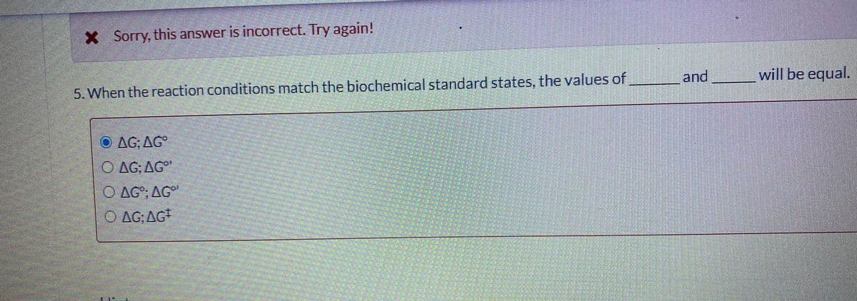 X Sorry, this answer is incorrect. Try again!
5. When the reaction conditions match the biochemical standard states, the values of
and
will be equal.
AG: AG
O AG, AG"
O AG"; AG
O AG;AG
