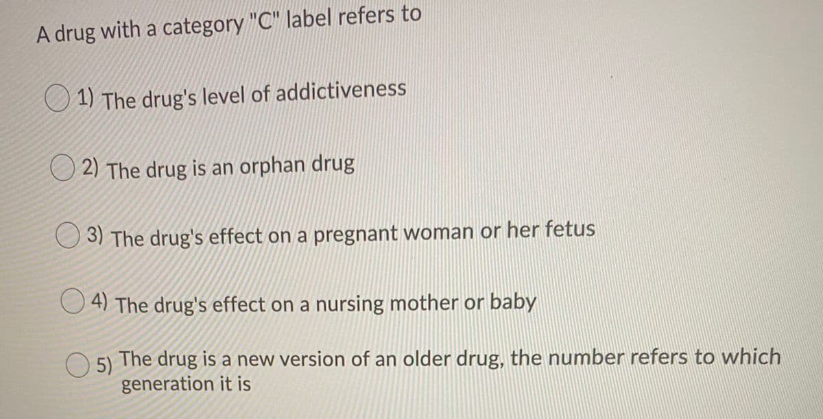A drug with a category "C" label refers to
1) The drug's level of addictiveness
O 2) The drug is an orphan drug
3) The drug's effect on a pregnant woman or her fetus
O 4) The drug's effect on a nursing mother or baby
5)
The drug is a new version of an older drug, the number refers to which
generation it is

