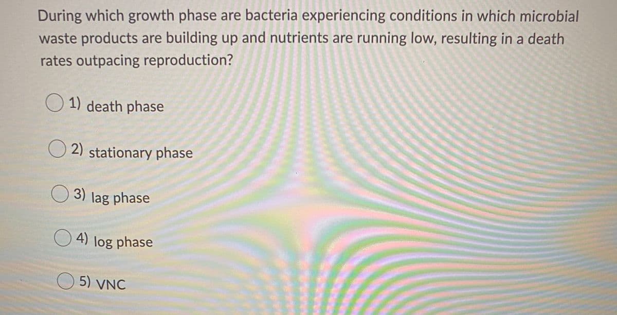 During which growth phase are bacteria experiencing conditions in which microbial
waste products are building up and nutrients are running low, resulting in a death
rates outpacing reproduction?
O 1) death phase
O 2) stationary phase
O 3) lag phase
O 4) log phase
O 5) VNC
