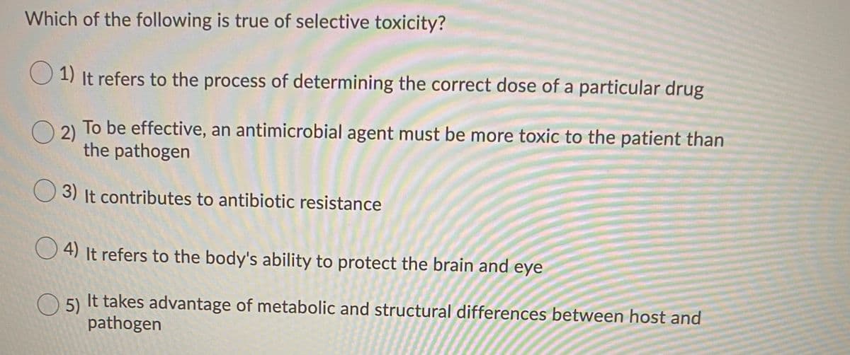 Which of the following is true of selective toxicity?
O 1) It refers to the process of determining the correct dose of a particular drug
O 2) To be effective, an antimicrobial agent must be more toxic to the patient than
2)
the pathogen
O 3) It contributes to antibiotic resistance
O 4) It refers to the body's ability to protect the brain and eye
5)
It takes advantage of metabolic and structural differences between host and
pathogen
