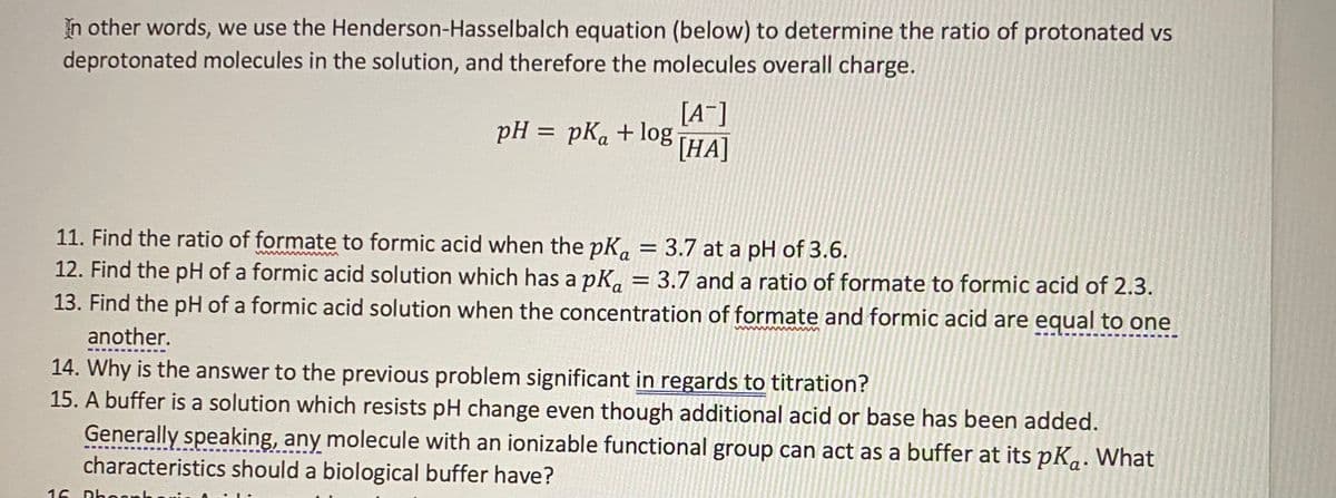 In other words, we use the Henderson-Hasselbalch equation (below) to determine the ratio of protonated vs
deprotonated molecules in the solution, and therefore the molecules overall charge.
[A^]
pH = pKa+10g [HA]
I|
11. Find the ratio of formate to formic acid when the pK, = 3.7 at a pH of 3.6.
12. Find the pH of a formic acid solution which has a pK, = 3.7 and a ratio of formate to formic acid of 2.3.
13. Find the pH of a formic acid solution when the concentration of formate and formic acid are equal to one
another.
14. Why is the answer to the previous problem significant in regards to titration?
15. A buffer is a solution which resists pH change even though additional acid or base has been added.
Generally speaking, any molecule with an ionizable functional group can act as a buffer at its pK,. What
characteristics should a biological buffer have?
16
Dhoo

