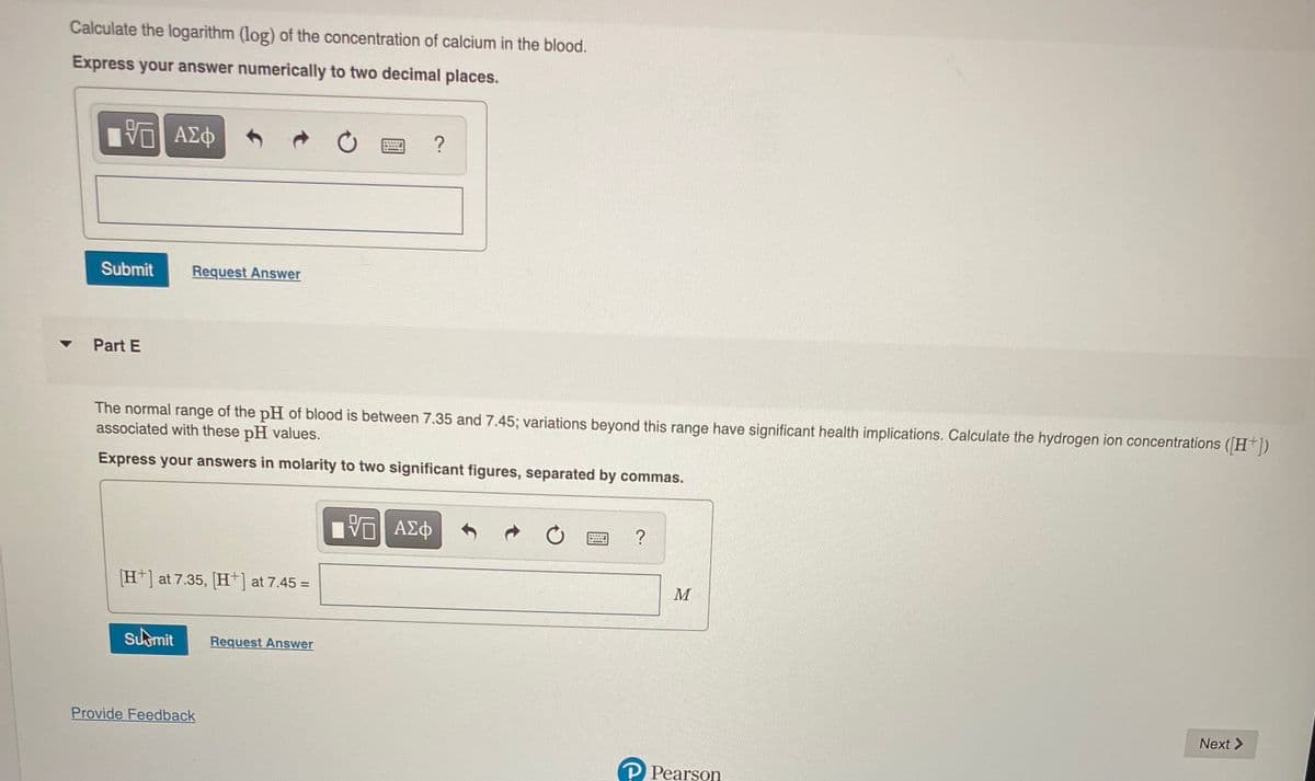 Calculate the logarithm (log) of the concentration of calcium in the blood.
Express your answer numerically to two decimal places.
η ΑΣφ
Submit
Request Answer
Part E
The normal range of the pH of blood is between 7.35 and 7.45; variations beyond this range have significant health implications. Calculate the hydrogen ion concentrations (H+])
associated with these pH values.
Express your answers in molarity to two significant figures, separated by commas.
H] at 7.35, [H+] at 7.45 =
M
Sumit
Request Answer
Provide Feedback
Next >
P Pearson
