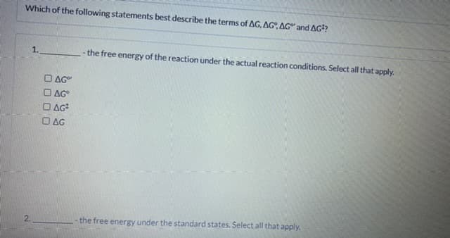 Which of the following statements best describe the terms of AG, AG, AG" and AG??
1.
the free energy of the reaction under the actual reaction conditions. Select all that apply.
O AG"
AG
O AG
O AG
2.
the free energy under the standard states. Select all that apply.
