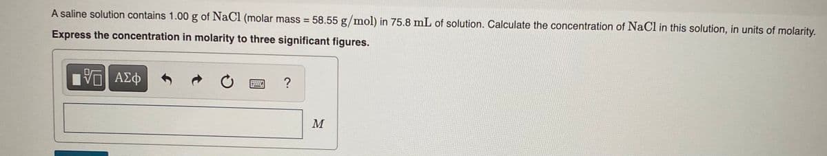 A saline solution contains 1.00 g of NaCl (molar mass = 58.55 g/mol) in 75.8 mL of solution. Calculate the concentration of NaCl in this solution, in units of molarity.
%3D
Express the concentration in molarity to three significant figures.
?
M
