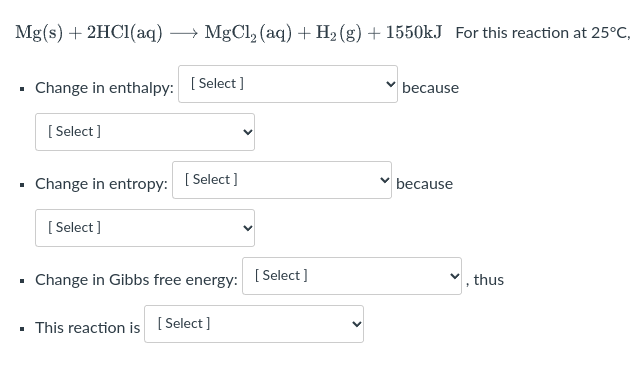 Mg(s) + 2HC1(aq)
MgCl, (aq) + H2 (g) + 1550kJ For this reaction at 25°C,
• Change in enthalpy:
[ Select ]
because
[ Select ]
- Change in entropy:
[ Select ]
because
[ Select]
Change in Gibbs free energy:
[ Select ]
thus
• This reaction is [ Select]
