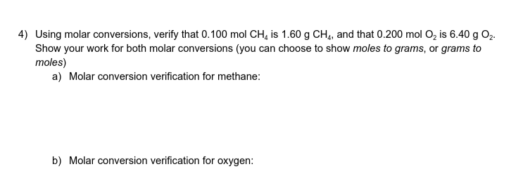 4) Using molar conversions, verify that 0.100 mol CH, is 1.60 g CH4, and that 0.200 mol O, is 6.40 g O2.
Show your work for both molar conversions (you can choose to show moles to grams, or grams to
moles)
a) Molar conversion verification for methane:
b) Molar conversion verification for oxygen:
