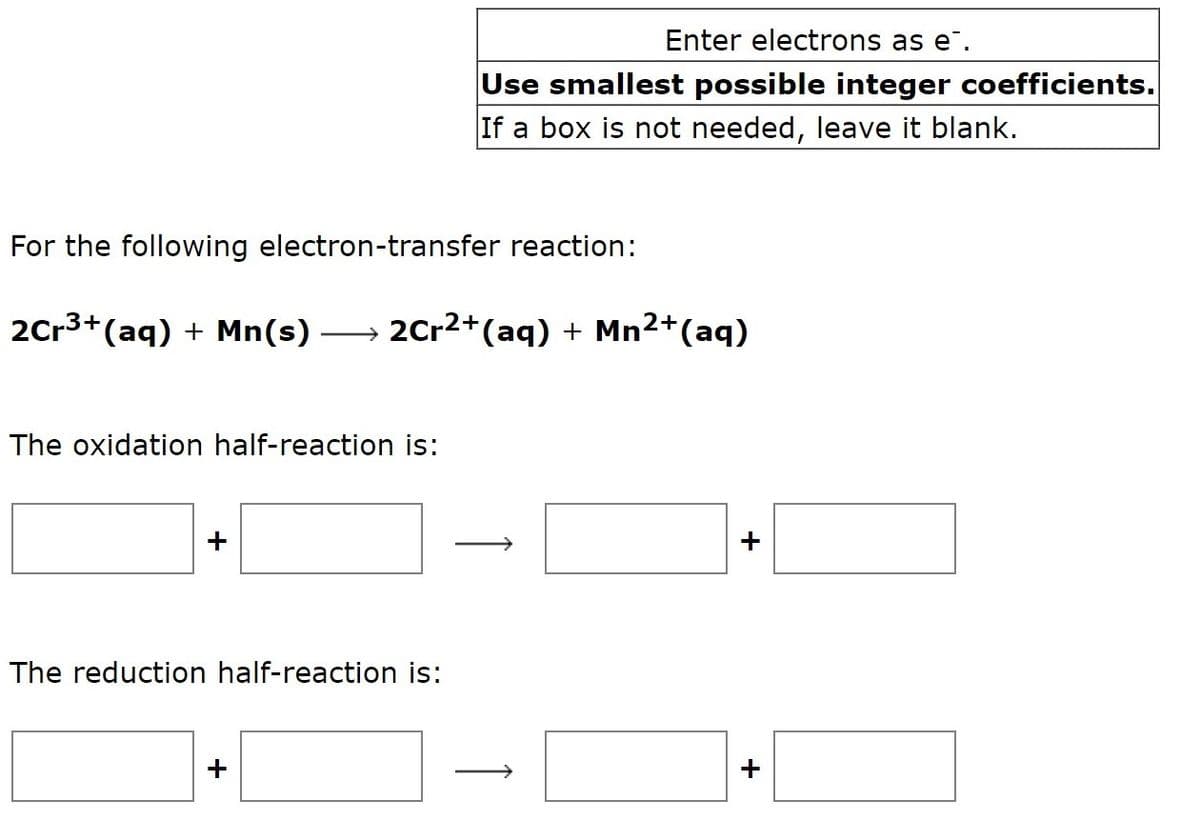 Enter electrons as e.
Use smallest possible integer coefficients.
If a box is not needed, leave it blank.
For the following electron-transfer reaction:
2Cr3+(aq) + Mn(s)
→ 2Cr2+(aq) + Mn2+(aq)
The oxidation half-reaction is:
+
The reduction half-reaction is:
+
↑
