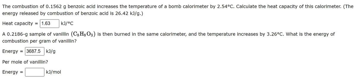 The combustion of 0.1562 g benzoic acid increases the temperature of a bomb calorimeter by 2.54°C. Calculate the heat capacity of this calorimeter. (The
energy released by combustion of benzoic acid is 26.42 kJ/g.)
Heat capacity = 1.63
kJ/°C
A 0.2186-g sample of vanillin (C8 H8 O3) is then burned in the same calorimeter, and the temperature increases by 3.26°C. What is the energy of
combustion per gram of vanillin?
Energy
= 3687.5 kJ/g
Per mole of vanillin?
Energy
kJ/mol
