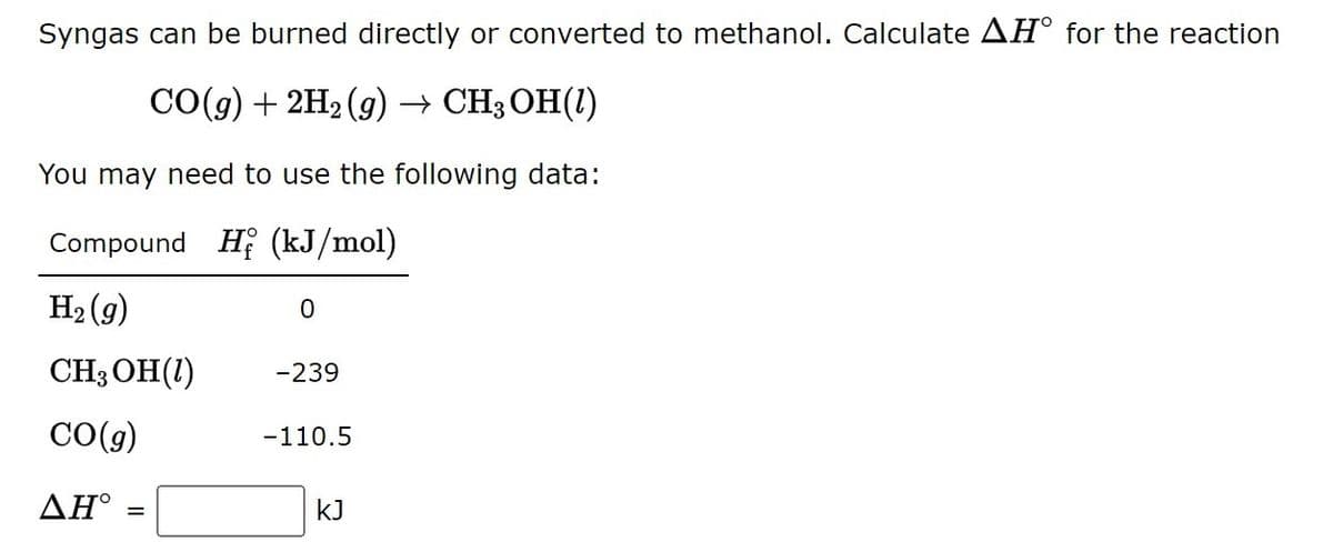 Syngas can be burned directly or converted to methanol. Calculate AH° for the reaction
СОд) + 2H2(9) — СH3ОН(1)
You may need to use the following data:
Compound Hi (kJ/mol)
H2 (g)
CH3 OH(1)
-239
CO(g)
-110.5
ΔΗ
kJ
