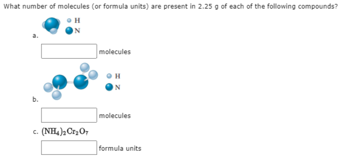 What number of molecules (or formula units) are present in 2.25 g of each of the following compounds?
H
a.
molecules
N
b.
molecules
c. (NH4)2 Cr2O7
formula units
