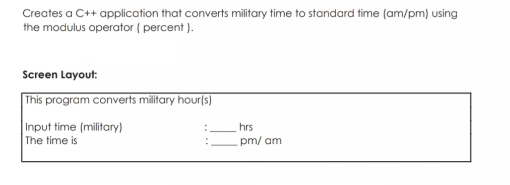 Creates a C++ application that converts military time to standard time (am/pm) using
the modulus operator ( percent ).
Screen Layout:
This program converts military hour(s)
Input time (military)
hrs
The time is
pm/ am
