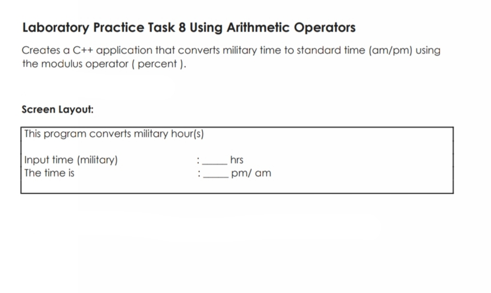 Laboratory Practice Task 8 Using Arithmetic Operators
Creates a C++ application that converts military time to standard time (am/pm) using
the modulus operator ( percent ).
Screen Layout:
This program converts military hour(s)
Input time (military)
The time is
hrs
pm/ am
