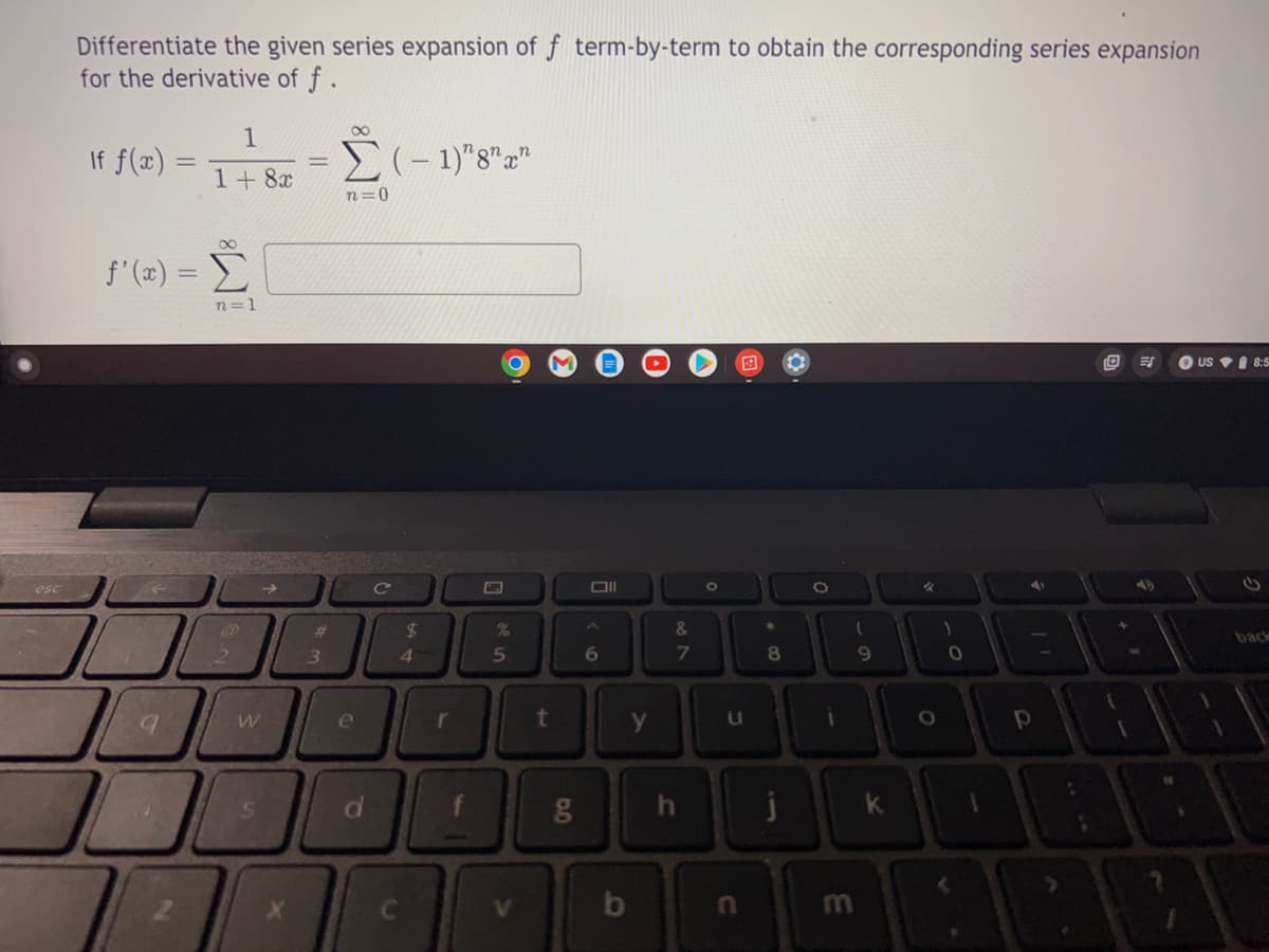 esc
Differentiate the given series expansion of f term-by-term to obtain the corresponding series expansion
for the derivative of f.
1
If f(x):
(-1)"8" x
1 + 8x
n=1
O
O
US 8:5
2
=
f'(x) =
9
W
S
X
#
3
∞
n=0
e
d
C
$
4
r
de in
%
5
V
t
g
Oll
6
y
b
&
7
∞
h
0
U
n
*
8
j
0
1
E
(
9
k
%
0
4
Р
+