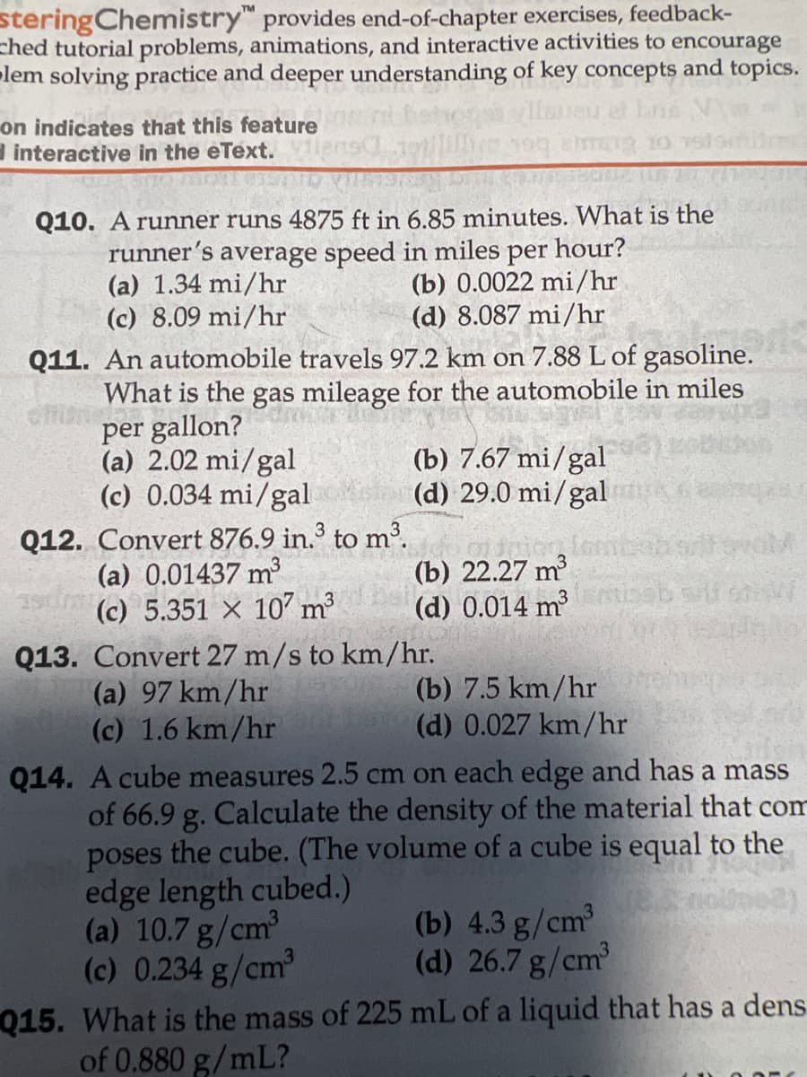 stering Chemistry™ provides end-of-chapter exercises, feedback-
hed tutorial problems, animations, and interactive activities to encourage
lem solving practice and deeper understanding of key concepts and topics.
au et
on indicates that this feature
interactive in the eText.
amig
Q10. A runner runs 4875 ft in 6.85 minutes. What is the
runner's average speed in miles per hour?
(a) 1.34 mi/hr
(c) 8.09 mi/hr
(b) 0.0022 mi/hr
(d) 8.087 mi/hr
Q11. An automobile travels 97.2 km on 7.88 L of gasoline.
men
What is the gas mileage for the automobile in miles
Eneby
per gallon?
(a) 2.02 mi/gal
(c) 0.034 mi/gal
(b) 7.67 mi/gal
(d) 29.0 mi/gal
Q12. Convert 876.9 in.³ to m³.
(a) 0.01437 m³
(b) 22.27 m³
(d) 0.014 m³
3
(c) 5.351 x 107 m³
Q13. Convert 27 m/s to km/hr.
(a) 97 km/hr
(b) 7.5 km/hr
(c) 1.6 km/hr
(d) 0.027 km/hr
Q14. A cube measures 2.5 cm on each edge and has a mass
of 66.9 g. Calculate the density of the material that com
poses the cube. (The volume of a cube is equal to the
edge length cubed.)
(a) 10.7 g/cm³
(c) 0.234 g/cm³
(b) 4.3 g/cm³
(d) 26.7 g/cm³
Q15. What is the mass of 225 mL of a liquid that has a dens
of 0.880 g/mL?