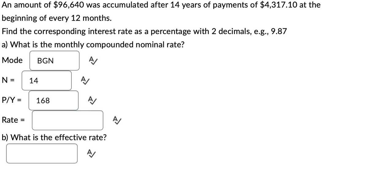 An amount of $96,640 was accumulated after 14 years of payments of $4,317.10 at the
beginning of every 12 months.
Find the corresponding interest rate as a percentage with 2 decimals, e.g., 9.87
a) What is the monthly compounded nominal rate?
Mode BGN
N =
P/Y =
Rate =
14
168
A/
A/
A/
신
b) What is the effective rate?
A
신