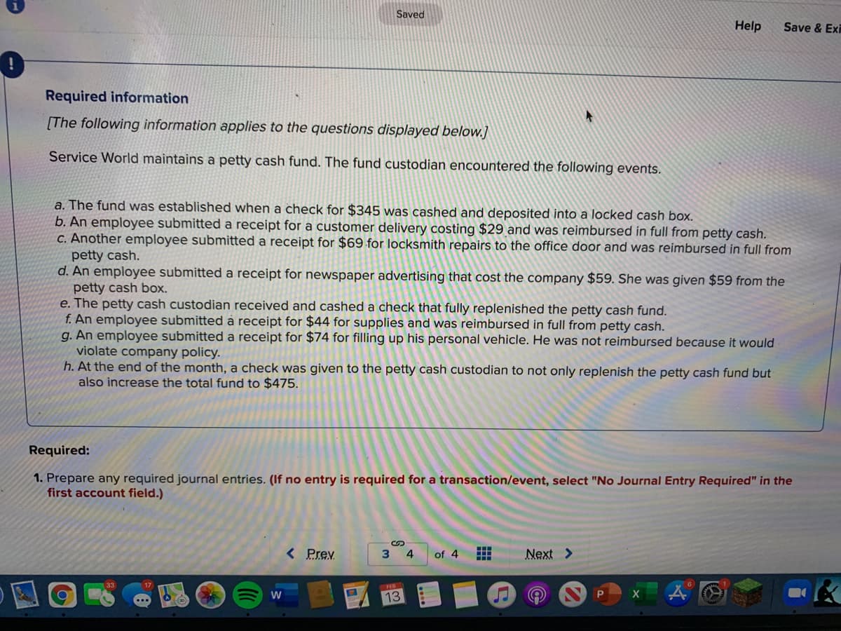 Saved
Help
Save & Exi
Required information
[The following information applies to the questions displayed below.]
Service World maintains a petty cash fund. The fund custodian encountered the following events.
a. The fund was established when a check for $345 was cashed and deposited into a locked cash box.
b. An employee submitted a receipt for a customer delivery costing $29 and was reimbursed in full from petty cash.
C. Another employee submitted a receipt for $69 for locksmith repairs to the office door and was reimbursed in full from
petty cash.
d. An employee submitted a receipt for newspaper advertising that cost the company $59. She was given $59 from the
petty cash box.
e. The petty cash custodian received and cashed a check that fully replenished the petty cash fund.
f. An employee submitted a receipt for $44 for supplies and was reimbursed in full from petty cash.
g. An employee submitted a receipt for $74 for filling up his personal vehicle. He was not reimbursed because it would
violate company policy.
h. At the end of the month, a check was given to the petty cash custodian to not only replenish the petty cash fund but
also increase the total fund to $475.
Required:
1. Prepare any required journal entries. (If no entry is required for a transaction/event, select "No Journal Entry Required" in the
first account field.)
< Prev
4.
of 4
Next >
W
13
