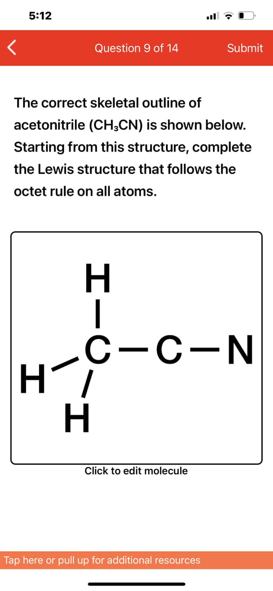 5:12
Question 9 of 14
Submit
The correct skeletal outline of
acetonitrile (CH;CN) is shown below.
Starting from this structure, complete
the Lewis structure that follows the
octet rule on all atoms.
H.
С-с-N
H
Click to edit molecule
Tap here or pull up for additional resources
エー○
