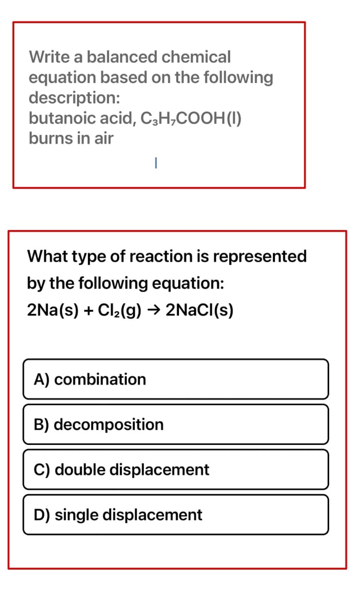 Write a balanced chemical
equation based on the following
description:
butanoic acid, C,H,COOH(I)
burns in air
|
What type of reaction is represented
by the following equation:
2Na(s) + Cl2(g) → 2NACI(s)
A) combination
B) decomposition
C) double displacement
D) single displacement
