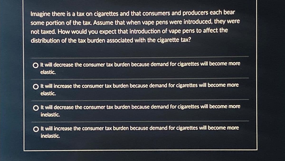 Imagine there is a tax on cigarettes and that consumers and producers each bear
some portion of the tax. Assume that when vape pens were introduced, they were
not taxed. How would you expect that introduction of vape pens to affect the
distribution of the tax burden associated with the cigarette tax?
O It will decrease the consumer tax burden because demand for cigarettes will become more
elastic.
O It will increase the consumer tax burden because demand for cigarettes will become more
elastic.
O It will decrease the consumer tax burden because demand for cigarettes will become more
inelastic.
O It will increase the consumer tax burden because demand for cigarettes will become more
inelastic.