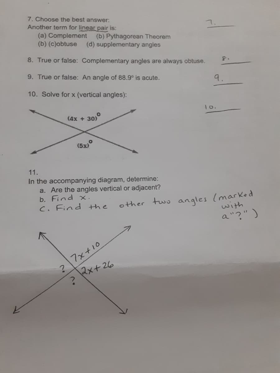 7. Choose the best answer:
Another term for linear pair is:
(a) Complement (b) Pythagorean Theorem
(b) (c)obtuse
(d) supplementary angles
8. True or false: Complementary angles are always obtuse.
8.
9. True or false: An angle of 88.9° is acute.
9.
10. Solve for x (vertical angles):
(4x + 30)
1o.
(5x)°
11.
In the accompanying diagram, determine:
a. Are the angles vertical or adjacent?
b. Find x.
C. Find the
other two angles (marked
with
a"?")
7x+10
2x+26
