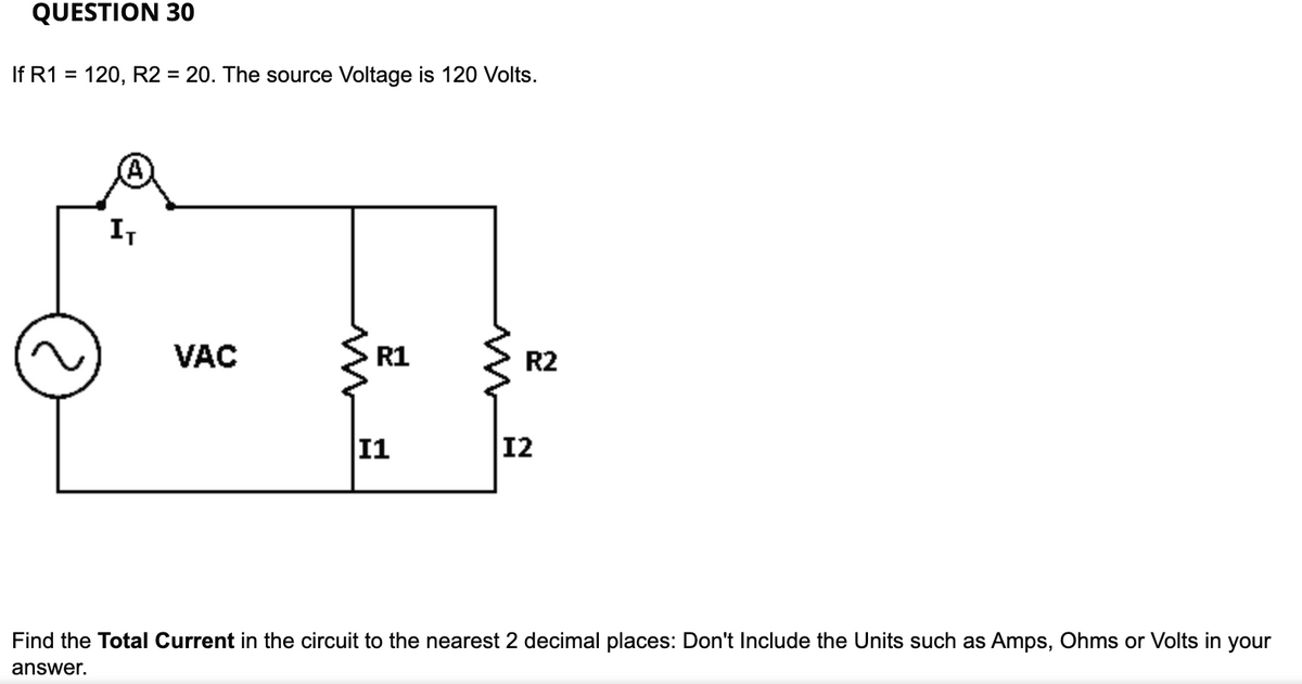 QUESTION 30
If R1 = 120, R2 = 20. The source Voltage is 120 Volts.
I,
VAC
R1
R2
11
12
Find the Total Current in the circuit to the nearest 2 decimal places: Don't Include the Units such as Amps, Ohms or Volts in your
answer.
