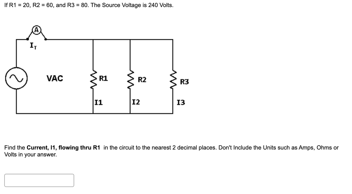 If R1 = 20, R2 = 60, and R3 = 80. The Source Voltage is 240 Volts.
I,
VAC
R1
R2
R3
11
12
13
Find the Current, 1, flowing thru R1 in the circuit to the nearest 2 decimal places. Don't Include the Units such as Amps, Ohms or
Volts in your answer.
