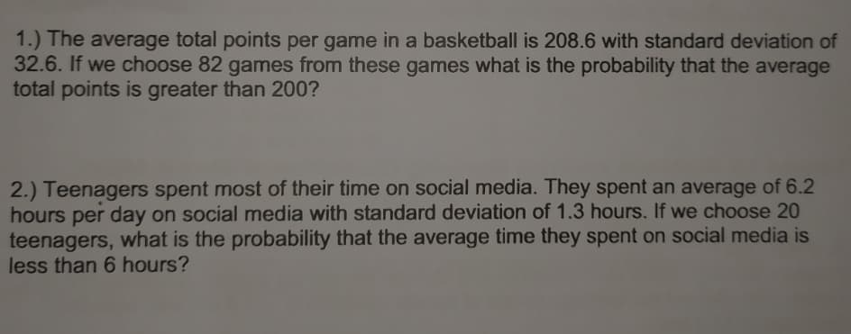 1.) The average total points per game in a basketball is 208.6 with standard deviation of
32.6. If we choose 82 games from these games what is the probability that the average
total points is greater than 200?
2.) Teenagers spent most of their time on social media. They spent an average of 6.2
hours per day on social media with standard deviation of 1.3 hours. If we choose 20
teenagers, what is the probability that the average time they spent on social media is
less than 6 hours?
