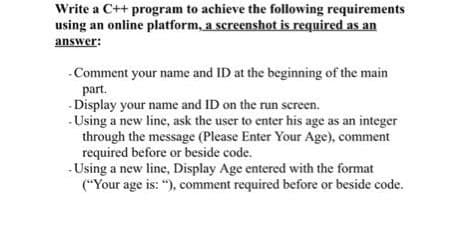 Write a C++ program to achieve the following requirements
using an online platform, a screenshot is required as an
answer:
- Comment your name and ID at the beginning of the main
part.
-Display your name and ID on the run screen.
-Using a new line, ask the user to enter his age as an integer
through the message (Please Enter Your Age), comment
required before or beside code.
-Using a new line, Display Age entered with the format
("Your age is: "), comment required before or beside code.