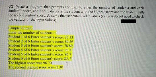 Q2) Write a program that prompts the user to enter the number of students and each
student's score, and finally displays the student with the highest score and the student with
the second highest score. Assume the user enters valid values (i.e. you do not need to check
the validity of the input values).
Sample Output:
Enter the number of students: 6
Student 1 of 6 Enter student's score: 33.33
Student 2 of 6 Enter student's score: 89.56
Student 3 of 6 Enter student's score: 78.80
Student 4 of 6 Enter student's score: 93.3
Student 5 of 6 Enter student's score: 96.7
Student 6 of 6 Enter student's score: 85. 5.
I
The highest score was 96.70
The second highest score was 93.30