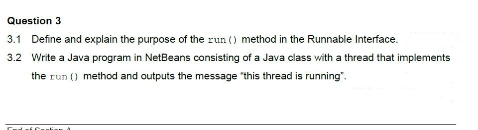 Question 3
3.1 Define and explain the purpose of the run () method in the Runnable Interface.
3.2 Write a Java program in NetBeans consisting of a Java class with a thread that implements
the run () method and outputs the message "this thread is running".
End of footion A