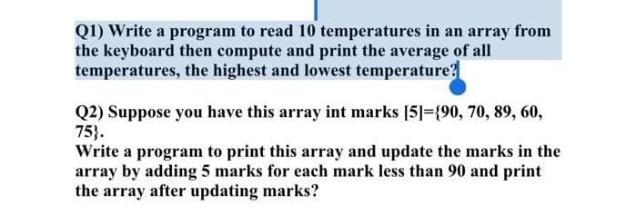 Q1) Write a program to read 10 temperatures in an array from
the keyboard then compute and print the average of all
temperatures, the highest and lowest temperature?
Q2) Suppose you have this array int marks [5]={90, 70, 89, 60,
75}.
Write a program to print this array and update the marks in the
array by adding 5 marks for each mark less than 90 and print
the array after updating marks?