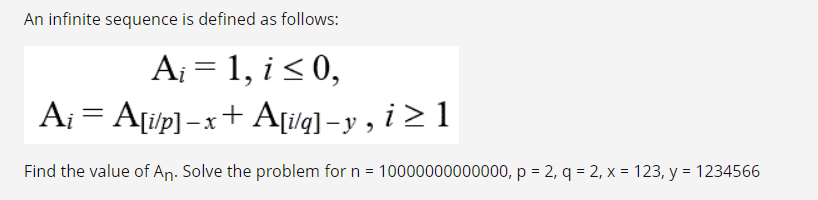 An infinite sequence is defined as follows:
A₁ = 1, i ≤ 0,
Ai = A[i/p] -x+ A[i/q]_y, i ≥ 1
Find the value of An. Solve the problem for n = 10000000000000, p = 2, q = 2, x = 123, y = 1234566