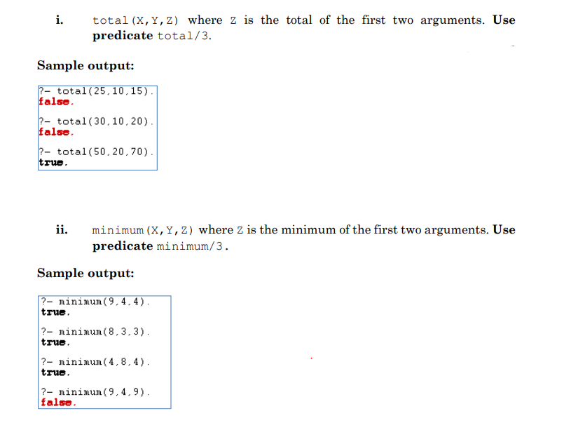i.
total (X,Y,Z) where z is the total of the first two arguments. Use
predicate total/3.
Sample output:
2- total (25,10,15).
false.
?- total (30,10,20).
false.
?- total (50,20,70).
true.
ii.
minimum (X, Y, Z) where z is the minimum of the first two arguments. Use
predicate minimum/3.
Sample output:
?- minimum (9.4.4).
true.
?- minimum (8,3,3).
true.
?- minimum (4,8,4).
true.
?- minimum (9.4,9).
false.