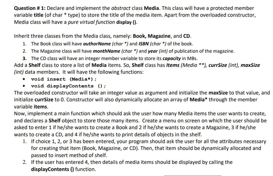 Question # 1: Declare and implement the abstract class Media. This class will have a protected member
variable title (of char * type) to store the title of the media item. Apart from the overloaded constructor,
Media class will have a pure virtual function display ().
Inherit three classes from the Media class, namely: Book, Magazine, and CD.
1. The Book class will have authorName (char*) and ISBN (char*) of the book.
2.
The Magazine class will have monthName (char *) and year (int) of publication of the magazine.
3. The CD class will have an integer member variable to store its capacity in MBs.
Add a Shelf class to store a list of Media items. So, Shelf class has Items (Media **), currSize (int), maxSize
(int) data members. It will have the following functions:
void insert (Media*);
void displayContents ();
The overloaded constructor will take an integer value as argument and initialize the maxSize to that value, and
initialize currSize to 0. Constructor will also dynamically allocate an array of Media* through the member
variable items.
●
Now, implement a main function which should ask the user how many Media items the user wants to create,
and declares a Shelf object to store those many items. Create a menu on screen on which the user should be
asked to enter 1 if he/she wants to create a Book and 2 if he/she wants to create a Magazine, 3 if he/she
wants to create a CD, and 4 if he/she wants to print details of objects in the shelf.
1. If choice 1, 2, or 3 has been entered, your program should ask the user for all the attributes necessary
for creating that item (Book, Magazine, or CD). Then, that item should be dynamically allocated and
passed to insert method of shelf.
2. If the user has entered 4, then details of media items should be displayed by calling the
displayContents () function.