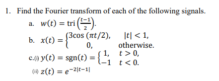 1. Find the Fourier transform of each of the following signals.
a. w(t) = tri (¹).
b. x(t) = {3cos (nt/2), |t|<1,
otherwise.
1, t > 0,
-1 t < 0.
c.(1) y(t) = sgn(t) = {₁
(i) z(t) = e-2|t-1|