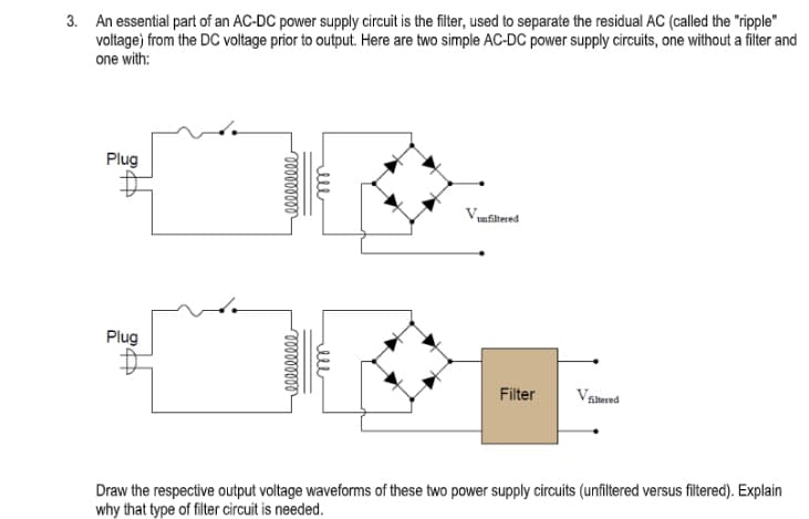 3. An essential part of an AC-DC power supply circuit is the filter, used to separate the residual AC (called the "ripple"
voltage) from the DC voltage prior to output. Here are two simple AC-DC power supply circuits, one without a filter and
one with:
Plug
unfiltered
Plug
Filter
Vatered
Draw the respective output voltage waveforms of these two power supply circuits (unfiltered versus filtered). Explain
why that type of filter circuit is needed.
