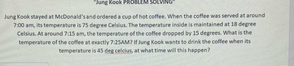 "Jung Kook PROBLEM SOLVING
Jung Kook stayed at McDonald's and ordered a cup of hot coffee. When the coffee was served at around
7:00 am, its temperature is 75 degree Celsius. The temperature inside is maintained at 18 degree
Celsius. At around 7:15 am, the temperature of the coffee dropped by 15 degrees. What is the
temperature of the coffee at exactly 7:25AM? If Jung Kook wants to drink the coffee when its
temperature is 45 deg celcius, at what time will this happen?
