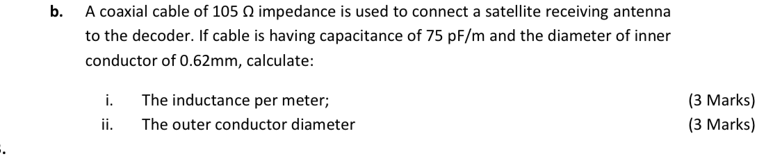 b.
A coaxial cable of 105 Q impedance is used to connect a satellite receiving antenna
to the decoder. If cable is having capacitance of 75 pF/m and the diameter of inner
conductor of 0.62mm, calculate:
The inductance per meter;
i.
ii.
(3 Marks)
The outer conductor diameter
(3 Marks)
