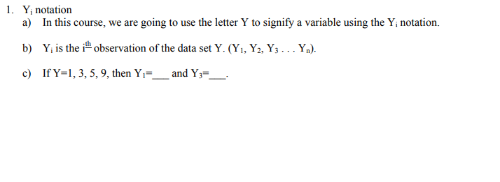 1. Y; notation
a) In this course, we are going to use the letter Y to signify a variable using the Y; notation.
b)
Y₁ is the it observation of the data set Y. (Y₁, Y2, Y3... Yn).
c)
If Y=1, 3, 5, 9, then Y₁=______ and Y3=_