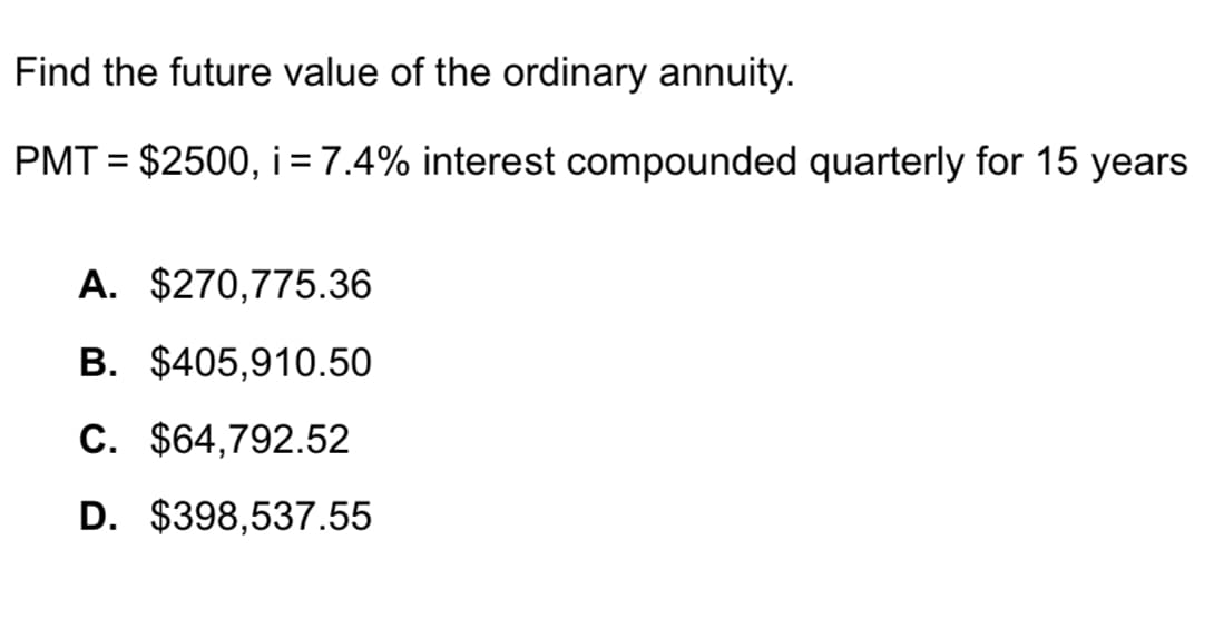 Find the future value of the ordinary annuity.
PMT= $2500, i = 7.4% interest compounded quarterly for 15 years
A. $270,775.36
B. $405,910.50
C. $64,792.52
D. $398,537.55