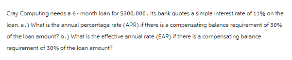 Cray Computing needs a 6-month loan for $300,000. Its bank quotes a simple interest rate of 11% on the
loan. a.) What is the annual percentage rate (APR) if there is a compensating balance requirement of 30%
of the loan amount? b.) What is the effective annual rate (EAR) if there is a compensating balance
requirement of 30% of the loan amount?