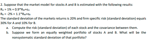 2. Suppose that the market model for stocks A and B is estimated with the following results:
RA = 1% +0.9*RM+EA
RB = -2% + 1.1*RM+EB
The standard deviation of the markets returns is 20% and firm specific risk (standard deviation) equals
30% for A and 10% for B.
a. Compute the risk (standard deviation) of each stock and the covariance between them.
Suppose we form an equally weighted portfolio of stocks A and B. What will be the
nonsystematic standard deviation of that portfolio?
b.