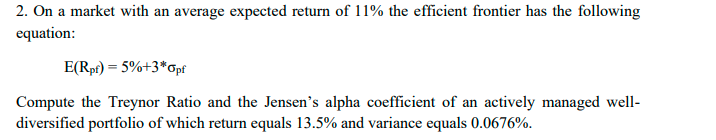 2. On a market with an average expected return of 11% the efficient frontier has the following
equation:
E(Rpf) = 5%+3*Opf
Compute the Treynor Ratio and the Jensen's alpha coefficient of an actively managed well-
diversified portfolio of which return equals 13.5% and variance equals 0.0676%.