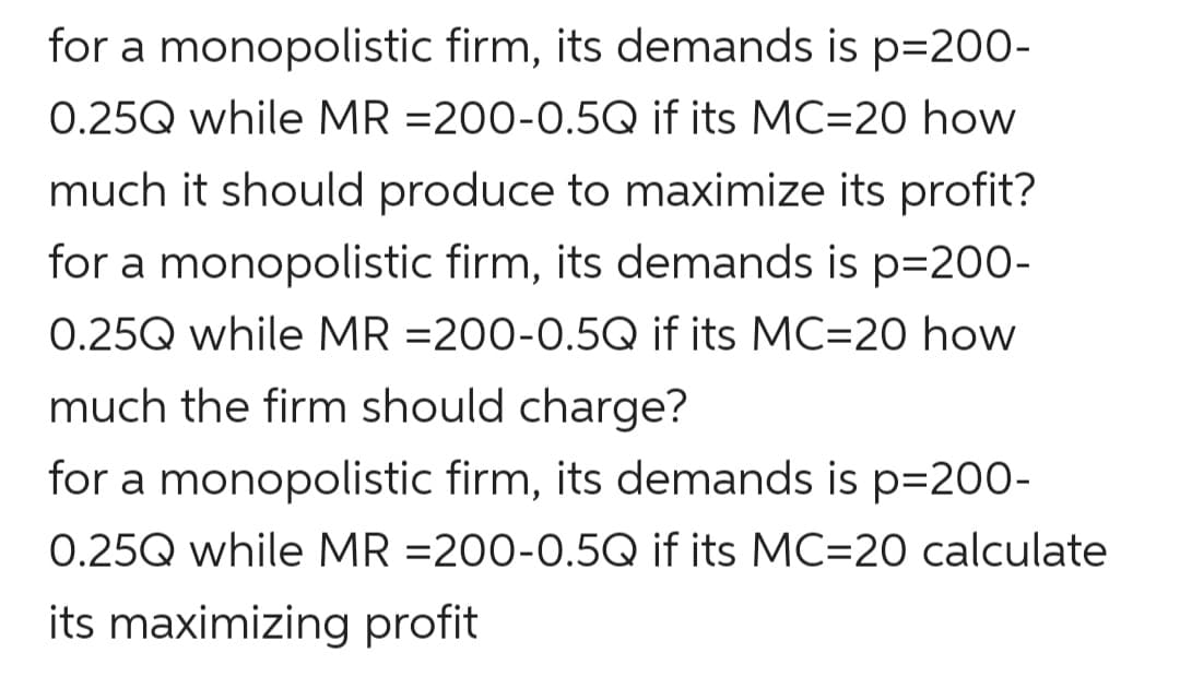for a monopolistic firm, its demands is p=200-
0.25Q while MR =200-0.5Q if its MC=20 how
much it should produce to maximize its profit?
for a monopolistic firm, its demands is p=200-
0.25Q while MR =200-0.5Q if its MC=20 how
much the firm should charge?
for a monopolistic firm, its demands is p=200-
0.25Q while MR =200-0.5Q if its MC=20 calculate
its maximizing profit
